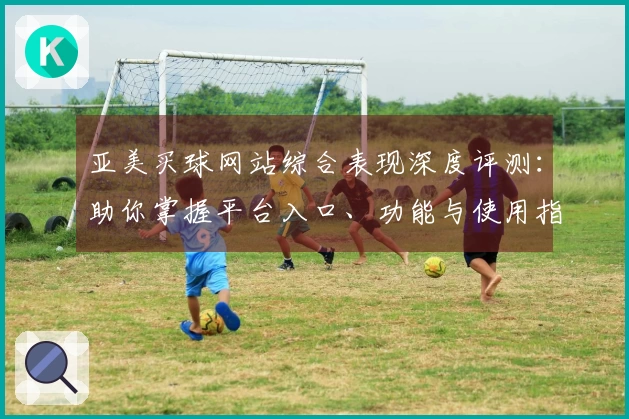 亚美买球网站综合表现深度评测：助你掌握平台入口、功能与使用指南