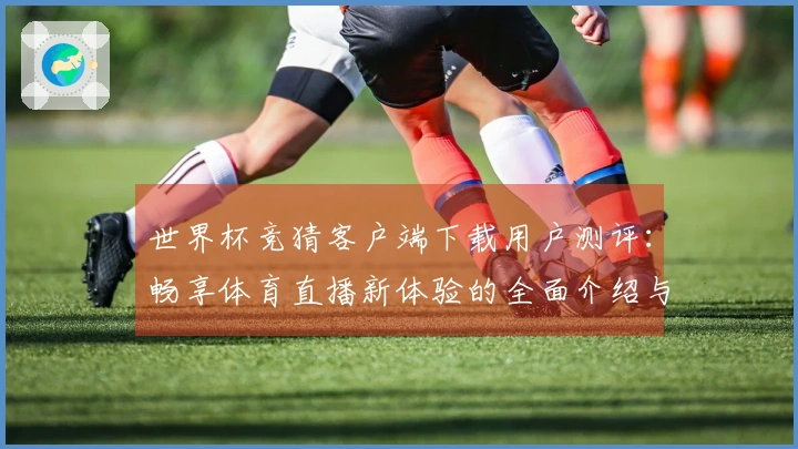 世界杯竞猜客户端下载用户测评：畅享体育直播新体验的全面介绍与使用指南